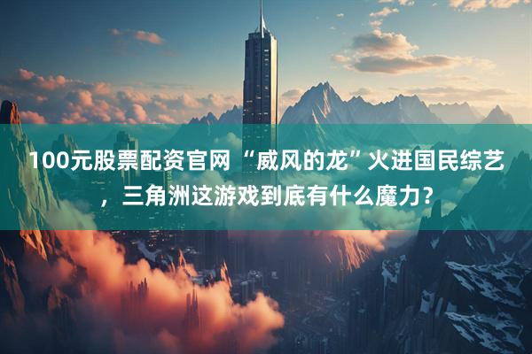 100元股票配资官网 “威风的龙”火进国民综艺，三角洲这游戏到底有什么魔力？